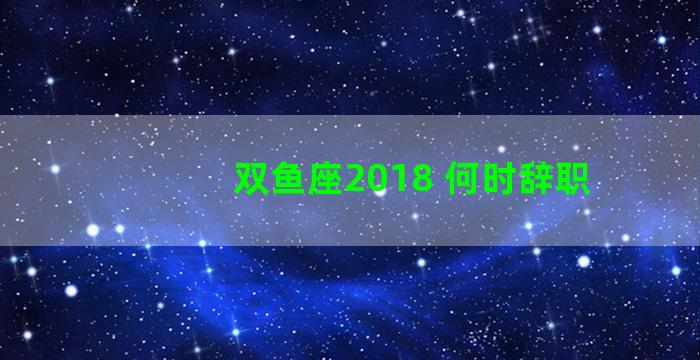 双鱼座2018 何时辞职